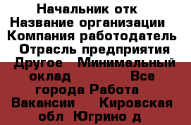 Начальник отк › Название организации ­ Компания-работодатель › Отрасль предприятия ­ Другое › Минимальный оклад ­ 25 000 - Все города Работа » Вакансии   . Кировская обл.,Югрино д.